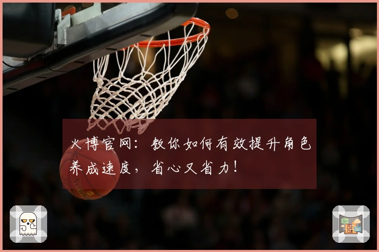 火博官网：教你如何有效提升角色养成速度，省心又省力！