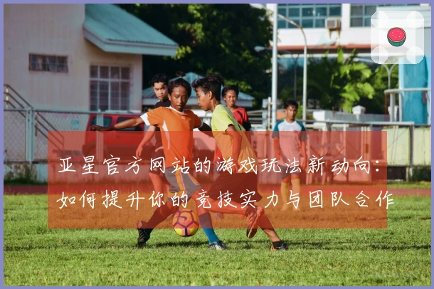 亚星官方网站的游戏玩法新动向：如何提升你的竞技实力与团队合作效果