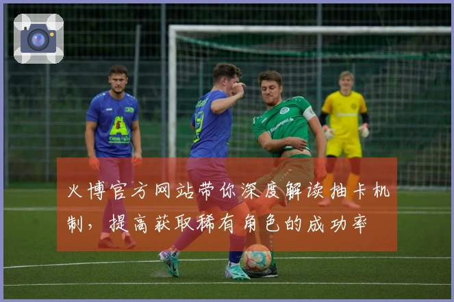 火博官方网站带你深度解读抽卡机制，提高获取稀有角色的成功率