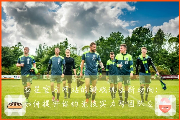 亚星官方网站的游戏玩法新动向：如何提升你的竞技实力与团队合作效果