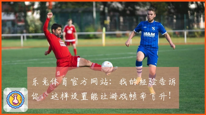 乐竞体育官方网站：我的经验告诉你，这样设置能让游戏帧率飞升！