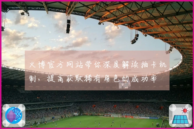 火博官方网站带你深度解读抽卡机制，提高获取稀有角色的成功率
